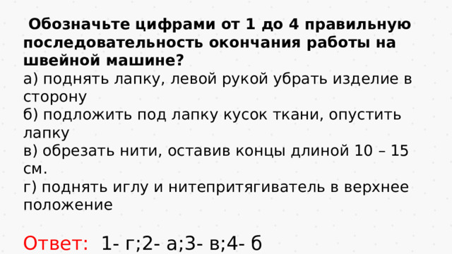 Обозначьте цифрами от 1 до 4 правильную последовательность окончания работы на швейной машине? а) поднять лапку, левой рукой убрать изделие в сторону б) подложить под лапку кусок ткани, опустить лапку в) обрезать нити, оставив концы длиной 10 – 15 см. г) поднять иглу и нитепритягиватель в верхнее положение Ответ: 1- г;2- а;3- в;4- б