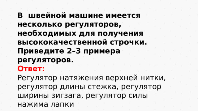 В швейной машине имеется несколько регуляторов, необходимых для получения высококачественной строчки. Приведите 2–3 примера регуляторов. Ответ: Регулятор натяжения верхней нитки, регулятор длины стежка, регулятор ширины зигзага, регулятор силы нажима лапки