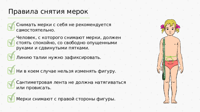 Правила снятия мерок Снимать мерки с себя не рекомендуется самостоятельно. Человек, с которого снимают мерки, должен стоять спокойно, со свободно опущенными руками и сдвинутыми пятками. Линию талии нужно зафиксировать. Ни в коем случае нельзя изменять фигуру. Сантиметровая лента не должна натягиваться или провисать. Мерки снимают с правой стороны фигуры.