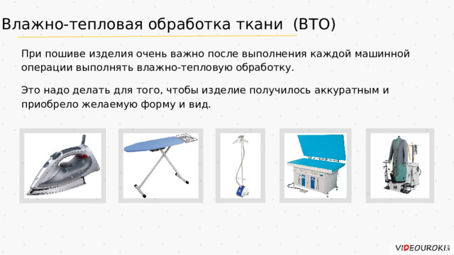 Влажно-тепловая обработка ткани (ВТО) При пошиве изделия очень важно после выполнения каждой машинной операции выполнять влажно-тепловую обработку. Это надо делать для того, чтобы изделие получилось аккуратным и приобрело желаемую форму и вид.