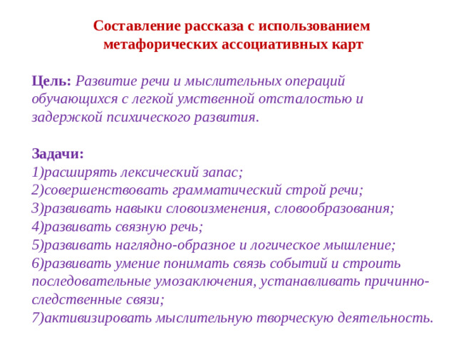 Составление рассказа с использованием метафорических ассоциативных карт Цель: Развитие речи и мыслительных операций обучающихся с легкой умственной отсталостью и задержкой психического развития. Задачи: 1)расширять лексический запас; 2)совершенствовать грамматический строй речи; 3)развивать навыки словоизменения, словообразования; 4)развивать связную речь; 5)развивать наглядно-образное и логическое мышление; 6)развивать умение понимать связь событий и строить последовательные умозаключения, устанавливать причинно-следственные связи; 7)активизировать мыслительную творческую деятельность.