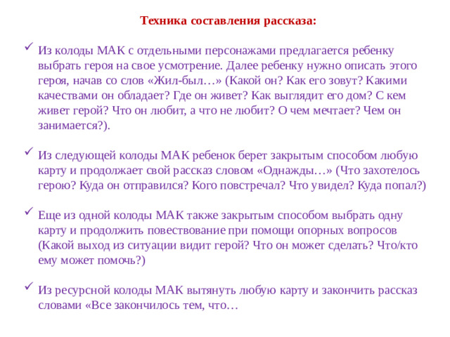 Техника составления рассказа:   Из колоды МАК с отдельными персонажами предлагается ребенку выбрать героя на свое усмотрение. Далее ребенку нужно описать этого героя, начав со слов «Жил-был…» (Какой он? Как его зовут? Какими качествами он обладает? Где он живет? Как выглядит его дом? С кем живет герой? Что он любит, а что не любит? О чем мечтает? Чем он занимается?).   Из следующей колоды МАК ребенок берет закрытым способом любую карту и продолжает свой рассказ словом «Однажды…» (Что захотелось герою? Куда он отправился? Кого повстречал? Что увидел? Куда попал?)   Еще из одной колоды МАК также закрытым способом выбрать одну карту и продолжить повествование при помощи опорных вопросов (Какой выход из ситуации видит герой? Что он может сделать? Что/кто ему может помочь?)  