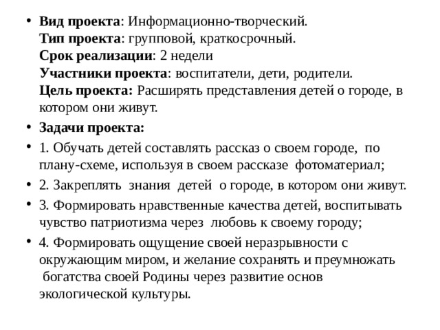 Вид проекта : Информационно-творческий.  Тип проекта : групповой, краткосрочный.  Срок реализации : 2 недели  Участники проекта : воспитатели, дети, родители.  Цель проекта: Расширять представления детей о городе, в котором они живут. Задачи проекта: 1. Обучать детей составлять рассказ о своем городе, по плану-схеме, используя в своем рассказе  фотоматериал; 2. Закреплять  знания  детей  о городе, в котором они живут. 3. Формировать нравственные качества детей, воспитывать чувство патриотизма через  любовь к своему городу; 4. Формировать ощущение своей неразрывности с окружающим миром, и желание сохранять и преумножать  богатства своей Родины через развитие основ экологической культуры.