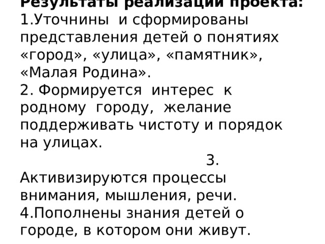 Результаты реализации проекта:  1.Уточнины и сформированы представления детей о понятиях «город», «улица», «памятник», «Малая Родина».  2. Формируется интерес к родному городу, желание поддерживать чистоту и порядок на улицах. 3. Активизируются процессы внимания, мышления, речи.  4.Пополнены знания детей о городе, в котором они живут.