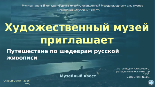 Муниципальный конкурс «Идем в музей»,посвященный Международному дню музеев Номинация «Музейный квест» Художественный музей приглашает Путешествие по шедеврам русской живописи Котов Вадим Алексеевич, преподаватель-организатор ОБЗР МАОУ «СОШ № 40» Музейный квест Старый Оскол - 2026 год