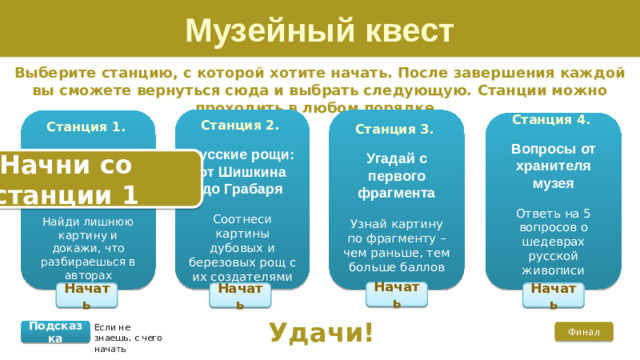 Музейный квест Выберите станцию, с которой хотите начать. После завершения каждой вы сможете вернуться сюда и выбрать следующую. Станции можно проходить в любом порядке.  Станция 2. Русские рощи: от Шишкина до Грабаря  Соотнеси картины дубовых и березовых рощ с их создателями  Станция 3. Угадай с первого фрагмента Узнай картину по фрагменту – чем раньше, тем больше баллов Станция 1.  Знатоки русской живописи Найди лишнюю картину и докажи, что разбираешься в авторах Станция 4. Вопросы от хранителя музея  Ответь на 5 вопросов о шедеврах русской живописи Начни со станции 1 Начать Начать Начать Начать Удачи! Если не знаешь, с чего начать Подсказка Финал