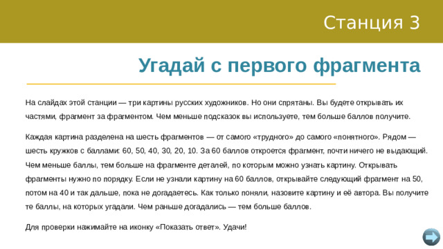 Станция 3 Угадай с первого фрагмента На слайдах этой станции — три картины русских художников. Но они спрятаны. Вы будете открывать их частями, фрагмент за фрагментом. Чем меньше подсказок вы используете, тем больше баллов получите. Каждая картина разделена на шесть фрагментов — от самого «трудного» до самого «понятного». Рядом — шесть кружков с баллами: 60, 50, 40, 30, 20, 10. За 60 баллов откроется фрагмент, почти ничего не выдающий. Чем меньше баллы, тем больше на фрагменте деталей, по которым можно узнать картину. Открывать фрагменты нужно по порядку. Если не узнали картину на 60 баллов, открывайте следующий фрагмент на 50, потом на 40 и так дальше, пока не догадаетесь. Как только поняли, назовите картину и её автора. Вы получите те баллы, на которых угадали. Чем раньше догадались — тем больше баллов. Для проверки нажимайте на иконку «Показать ответ». Удачи!