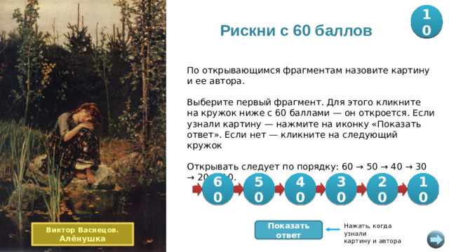 20 30 40 60 50 10 Рискни с 60 баллов По открывающимся фрагментам назовите картину и ее автора. Выберите первый фрагмент. Для этого кликните на кружок ниже с 60 баллами — он откроется. Если узнали картину — нажмите на иконку «Показать ответ». Если нет — кликните на следующий кружок Открывать следует по порядку: 60 → 50 → 40 → 30 → 20 → 10. 60 40 10 20 30 50 Нажать, когда узнали картину и автора Показать ответ Виктор Васнецов. Алёнушка