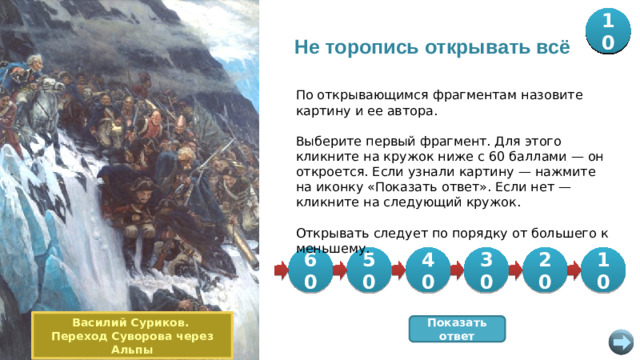 20 30 40 50 10 60 Не торопись открывать всё По открывающимся фрагментам назовите картину и ее автора. Выберите первый фрагмент. Для этого кликните на кружок ниже с 60 баллами — он откроется. Если узнали картину — нажмите на иконку «Показать ответ». Если нет — кликните на следующий кружок. Открывать следует по порядку от большего к меньшему. 50 20 30 60 40 10 Василий Суриков. Переход Суворова через Альпы Показать ответ