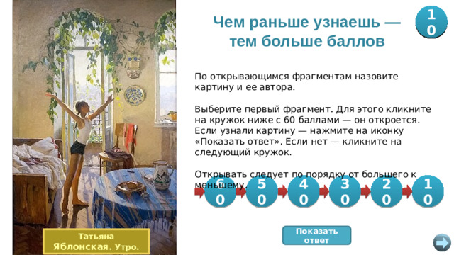 20 30 40 50 10 60 Чем раньше узнаешь — тем больше баллов По открывающимся фрагментам назовите картину и ее автора. Выберите первый фрагмент. Для этого кликните на кружок ниже с 60 баллами — он откроется. Если узнали картину — нажмите на иконку «Показать ответ». Если нет — кликните на следующий кружок. Открывать следует по порядку от большего к меньшему. 10 60 50 30 20 40 Показать ответ Татьяна Яблонская . Утро.