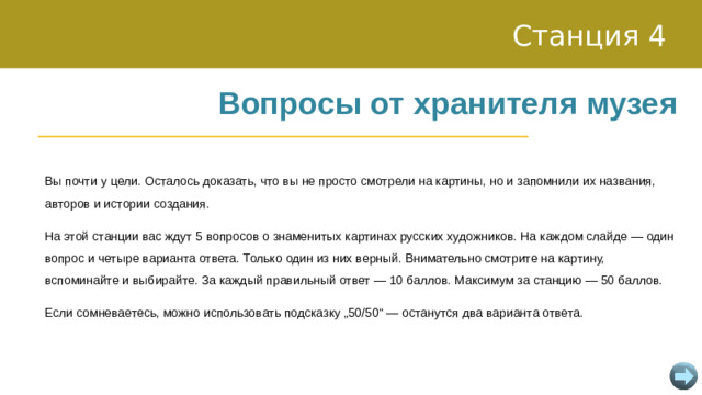 Станция 4 Вопросы от хранителя музея Вы почти у цели. Осталось доказать, что вы не просто смотрели на картины, но и запомнили их названия, авторов и истории создания. На этой станции вас ждут 5 вопросов о знаменитых картинах русских художников. На каждом слайде — один вопрос и четыре варианта ответа. Только один из них верный. Внимательно смотрите на картину, вспоминайте и выбирайте. За каждый правильный ответ — 10 баллов. Максимум за станцию — 50 баллов. Если сомневаетесь, можно использовать подсказку „50/50“ — останутся два варианта ответа.
