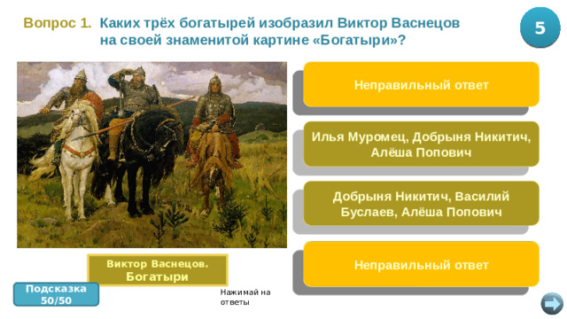 5 10 Каких трёх богатырей изобразил Виктор Васнецов Вопрос 1.  на своей знаменитой картине «Богатыри»? Илья Муромец, Алёша Попович, Святогор Неправильный ответ Илья Муромец, Добрыня Никитич, Алёша Попович Добрыня Никитич, Василий Буслаев, Алёша Попович Илья Муромец, Никита Кожемяка, Алёша Попович Неправильный ответ Виктор Васнецов. Богатыри Подсказка 50/50 Нажимай на ответы