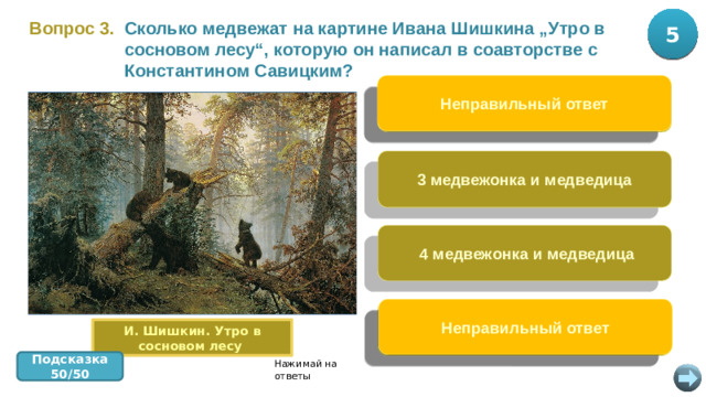 5 10 Вопрос 3.  Сколько медвежат на картине Ивана Шишкина „Утро в сосновом лесу“, которую он написал в соавторстве с Константином Савицким? Неправильный ответ 2 медвежонка и медведица 3 медвежонка и медведица  4 медвежонка и медведица Неправильный ответ 5 медвежат и медведица И. Шишкин. Утро в сосновом лесу Подсказка 50/50 Нажимай на ответы
