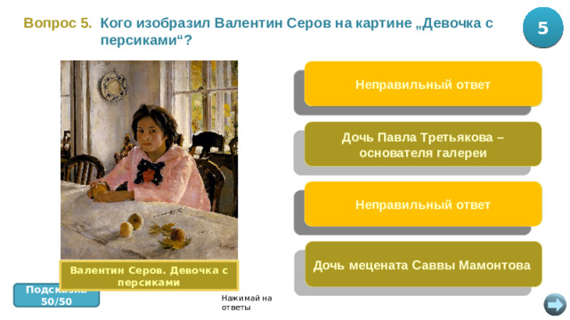 5 10 Вопрос 5.  Кого изобразил Валентин Серов на картине „Девочка с персиками“? Неправильный ответ Дочь художника Ильи Репина Дочь Павла Третьякова – основателя галереи Свою дочь Неправильный ответ Дочь мецената Саввы Мамонтова Валентин Серов. Девочка с персиками Подсказка 50/50 Нажимай на ответы