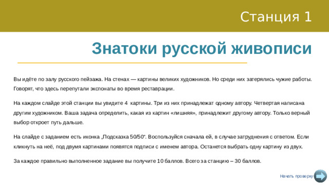 Станция 1 Знатоки русской живописи Вы идёте по залу русского пейзажа. На стенах — картины великих художников. Но среди них затерялись чужие работы. Говорят, что здесь перепутали экспонаты во время реставрации. На каждом слайде этой станции вы увидите 4 картины. Три из них принадлежат одному автору. Четвертая написана другим художником. Ваша задача определить, какая из картин «лишняя», принадлежит другому автору. Только верный выбор откроет путь дальше. На слайде с заданием есть иконка „Подсказка 50/50“. Воспользуйся сначала ей, в случае затруднения с ответом. Если кликнуть на неё, под двумя картинами появятся подписи с именем автора. Останется выбрать одну картину из двух. За каждое правильно выполненное задание вы получите 10 баллов. Всего за станцию – 30 баллов. Начать проверку