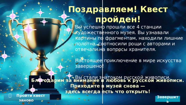 Поздравляем! Квест пройден! Вы успешно прошли все 4 станции художественного музея. Вы узнавали картины по фрагментам, находили лишние полотна, соотносили рощи с авторами и отвечали на вопросы хранителя. Настоящее приключение в мире искусства завершено! Вы стали знатоком русской живописи. Благодарим за внимание и любовь к русской живописи.  Приходите в музей снова — здесь всегда есть что открыть! 🔁  Пройти квест заново Завершить