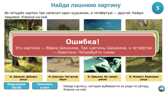 Найди лишнюю картину 5 10 Из четырёх картин три написал один художник, а четвёртую — другой. Найди лишнюю. Кликни на неё. Правильно! „ Березовую рощу“ написал Исаак Левитан, а три другие картины — Иван Шишкин. Вы успешно прошли станцию! +10 баллов. Ошибка! Эта картина — Ивана Шишкина. Три картины Шишкина, а четвёртая — Левитана. Попробуйте снова. Ошибка! Эта картина — Ивана Шишкина. Три картины Шишкина, а четвёртая — Левитана. Попробуйте снова. Ошибка! Эта картина — Ивана Шишкина. Три картины Шишкина, а четвёртая — Левитана. Попробуйте снова. И. Шишкин. Дубовая роща И. Шишкин. Дубовая роща И. Шишкин. Песчаный берег И. Шишкин. На севере диком И. Левитан. Березовая роща И. Шишкин. Песчаный берег Показать ответ Подсказка 50/50 Найди картину, которая выбивается из ряда по автору. Кликни на неё.