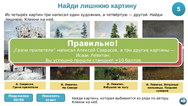 Найди лишнюю картину 5 10 Из четырёх картин три написал один художник, а четвёртую — другой. Найди лишнюю. Кликни на неё. Правильно! „ Грачи прилетели“ написал Алексей Саврасов, а три другие картины — Исаак Левитан. Вы успешно прошли станцию! +10 баллов. Ошибка! Эта картина — Исаака Левитана. Три картины Левитана, а четвёртая — Алексея Саврасова. Попробуйте снова. Ошибка! Эта картина — Исаака Левитана. Три картины Левитана, а четвёртая — Алексея Саврасова. Попробуйте снова. Ошибка! Эта картина — Исаака Левитана. Три картины Левитана, а четвёртая — Алексея Саврасова. Попробуйте снова. А. Саврасов. И. Левитан. Избушка на лугу Грачи прилетели И. Левитан. На Севере И. Левитан. И. Левитан. Ветряные мельницы. Поздние сумерки Избушка на лугу И. Левитан. На Севере Показать ответ Подсказка 50/50 Найди картину, которая выбивается из ряда по автору. Кликни на неё.