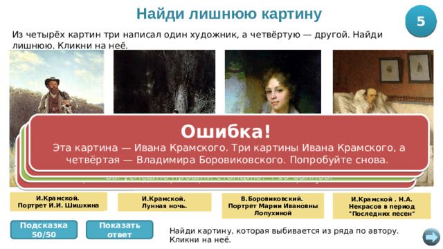 Найди лишнюю картину 5 10 Из четырёх картин три написал один художник, а четвёртую — другой. Найди лишнюю. Кликни на неё. Ошибка! Эта картина — Ивана Крамского. Три картины Ивана Крамского, а четвёртая — Владимира Боровиковского. Попробуйте снова. Ошибка! Эта картина — Ивана Крамского. Три картины Ивана Крамского, а четвёртая — Владимира Боровиковского. Попробуйте снова. Правильно! Портрет Марии Лопухиной написал Владимир Боровиковский, а три другие картины — Иван Крамской. Вы успешно прошли станцию! +10 баллов. Ошибка! Эта картина — Ивана Крамского. Три картины Ивана Крамского, а четвёртая — Владимира Боровиковского. Попробуйте снова. И.Крамской. Портрет И.И. Шишкина И.Крамской . Н.А. Некрасов в период 