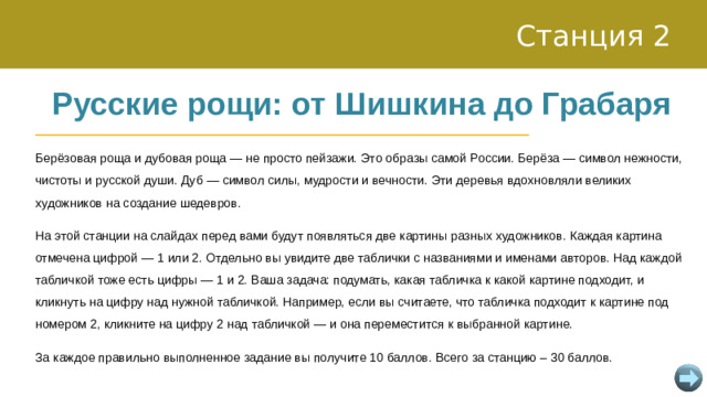 Станция 2 Русские рощи: от Шишкина до Грабаря Берёзовая роща и дубовая роща — не просто пейзажи. Это образы самой России. Берёза — символ нежности, чистоты и русской души. Дуб — символ силы, мудрости и вечности. Эти деревья вдохновляли великих художников на создание шедевров. На этой станции на слайдах перед вами будут появляться две картины разных художников. Каждая картина отмечена цифрой — 1 или 2. Отдельно вы увидите две таблички с названиями и именами авторов. Над каждой табличкой тоже есть цифры — 1 и 2. Ваша задача: подумать, какая табличка к какой картине подходит, и кликнуть на цифру над нужной табличкой. Например, если вы считаете, что табличка подходит к картине под номером 2, кликните на цифру 2 над табличкой — и она переместится к выбранной картине. За каждое правильно выполненное задание вы получите 10 баллов. Всего за станцию – 30 баллов.