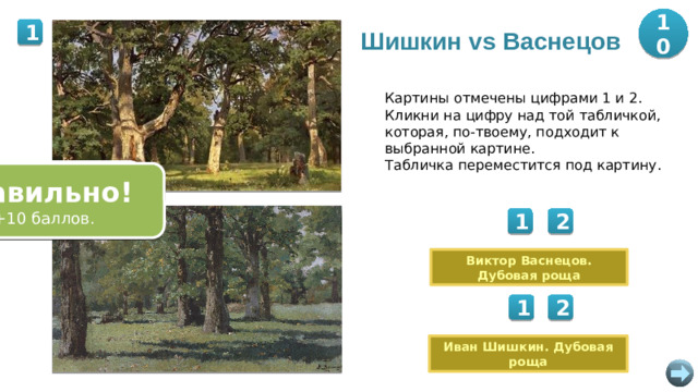 10 1 Шишкин vs Васнецов Картины отмечены цифрами 1 и 2. Кликни на цифру над той табличкой, которая, по-твоему, подходит к выбранной картине. Табличка переместится под картину. Ошибка! Попробуйте снова. Правильно! Правильно! Ошибка! Попробуйте снова. +10 баллов. +10 баллов. 2 2 1 Виктор Васнецов. Дубовая роща 2 1 Иван Шишкин. Дубовая роща