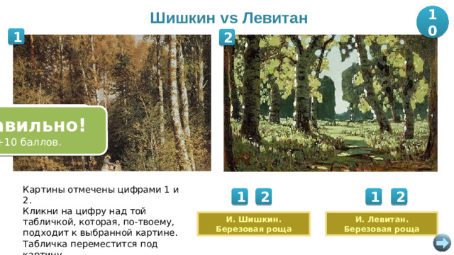 Шишкин vs Левитан 10 1 2 Ошибка! Попробуйте снова. Правильно! Правильно! Ошибка! +10 баллов. +10 баллов. Попробуйте снова. Картины отмечены цифрами 1 и 2. Кликни на цифру над той табличкой, которая, по-твоему, подходит к выбранной картине. Табличка переместится под картину. 1 1 2 2 И. Левитан. Березовая роща И. Шишкин. Березовая роща