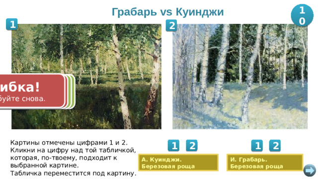 Грабарь vs Куинджи 10 1 2 Ошибка! Попробуйте снова. Ошибка! Правильно! Правильно! Попробуйте снова. +10 баллов. +10 баллов. Картины отмечены цифрами 1 и 2. Кликни на цифру над той табличкой, которая, по-твоему, подходит к выбранной картине. Табличка переместится под картину. 1 2 1 2 А. Куинджи. Березовая роща И. Грабарь. Березовая роща