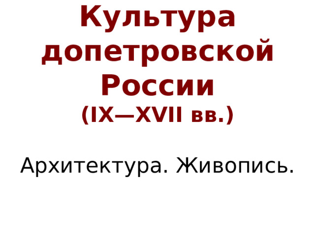 Культура  допетровской России  (IX—XVII вв.)   Архитектура. Живопись.