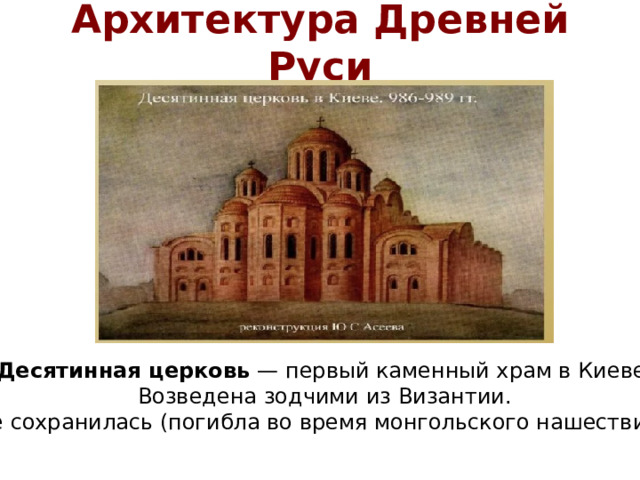 Архитектура Древней Руси Десятинная церковь — первый каменный храм в Киеве. Возведена зодчими из Византии. Не сохранилась (погибла во время монгольского нашествия).
