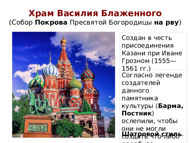 Храм Василия Блаженного  (Собор Покрова Пресвятой Богородицы на рву ) Создан в честь присоединения Казани при Иване Грозном (1555—1561 гг.) Согласно легенде создателей данного памятника культуры ( Барма, Постник ) ослепили, чтобы они не могли создать что-либо подобное. Шатровой стиль .