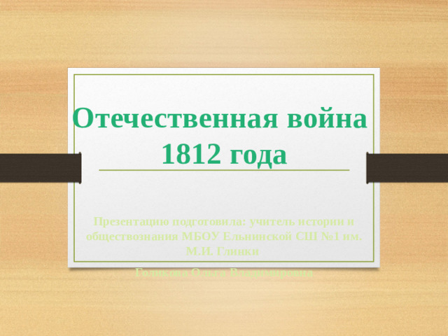 Отечественная война  1812 года Презентацию подготовила: учитель истории и обществознания МБОУ Ельнинской СШ №1 им. М.И. Глинки Голикова Ольга Владимировна