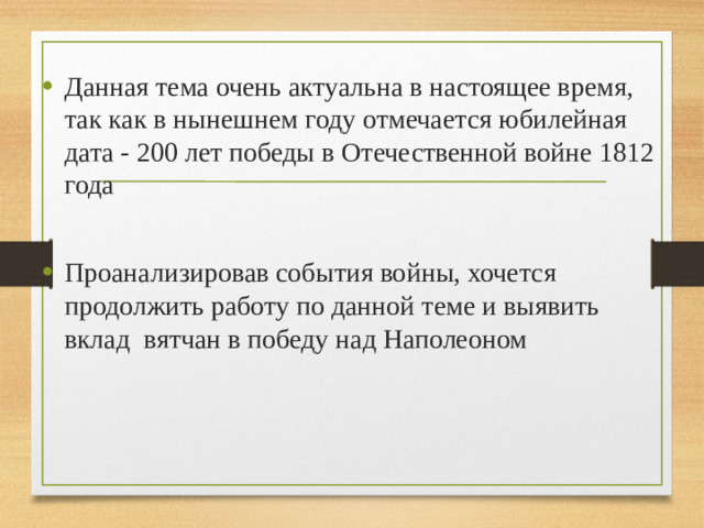 Данная тема очень актуальна в настоящее время, так как в нынешнем году отмечается юбилейная дата - 200 лет победы в Отечественной войне 1812 года Проанализировав события войны, хочется продолжить работу по данной теме и выявить вклад вятчан в победу над Наполеоном
