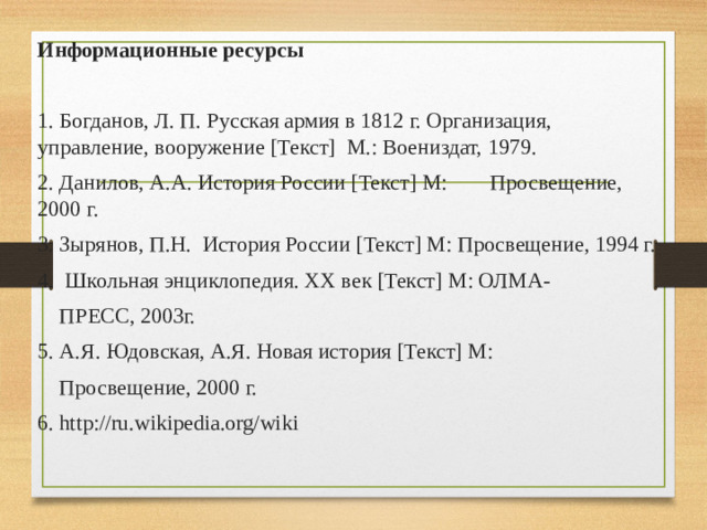 Информационные ресурсы  1. Богданов, Л. П. Русская армия в 1812 г. Организация, управление, вооружение [Текст] М.: Воениздат, 1979. 2. Данилов, А.А. История России [Текст] М: Просвещение, 2000 г. 3. Зырянов, П.Н. История России [Текст] М: Просвещение, 1994 г. 4. Школьная энциклопедия. XX век [Текст] М: ОЛМА-  ПРЕСС, 2003г. 5. А.Я. Юдовская, А.Я. Новая история [Текст] М:  Просвещение, 2000 г. 6. http://ru.wikipedia.org/wiki
