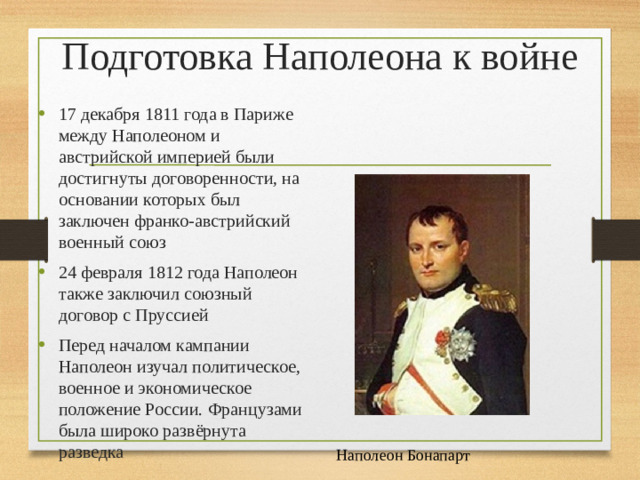 Подготовка Наполеона к войне 17 декабря 1811 года в Париже между Наполеоном и австрийской империей были достигнуты договоренности, на основании которых был заключен франко-австрийский военный союз 24 февраля 1812 года Наполеон также заключил союзный договор с Пруссией Перед началом кампании Наполеон изучал политическое, военное и экономическое положение России. Французами была широко развёрнута разведка Наполеон Бонапарт