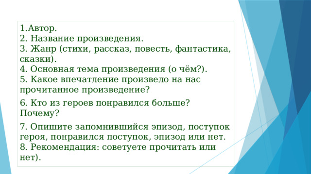1.Автор.  2. Название произведения.  3. Жанр (стихи, рассказ, повесть, фантастика, сказки).  4. Основная тема произведения (о чём?).  5. Какое впечатление произвело на нас прочитанное произведение? 6. Кто из героев понравился больше? Почему?  7. Опишите запомнившийся эпизод, поступок героя, понравился поступок, эпизод или нет.  8. Рекомендация: советуете прочитать или нет).