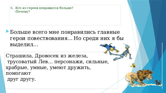 6 . -Кто из героев понравился больше?  -Почему?      Больше всего мне понравились главные герои повествования…  Но среди них я бы выделил… Страшила, Дровосек из железа,  трусоватый Лев… персонажи, сильные, храбрые, умные, умеют дружить, помогают  друг другу.