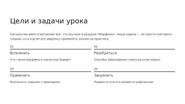 Цели и задачи урока Сегодня мы вместе вспомним всё, что изучали в разделе «Морфемы». Наша задача — не просто повторить теорию, но и научиться уверенно применять знания на практике. 01 02 Разобраться Вспомнить Способы образования слов в русском языке Что такое морфемы и какие они бывают 03 04 Применить Закрепить Выполнить задания с примерами Подвести итоги и провести рефлексию