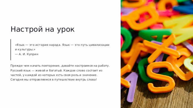 Настрой на урок «Язык — это история народа. Язык — это путь цивилизации и культуры.» — А. И. Куприн Прежде чем начать повторение, давайте настроимся на работу. Русский язык — живой и богатый. Каждое слово состоит из частей, у каждой из которых есть своя роль и значение. Сегодня мы отправляемся в путешествие внутрь слова!
