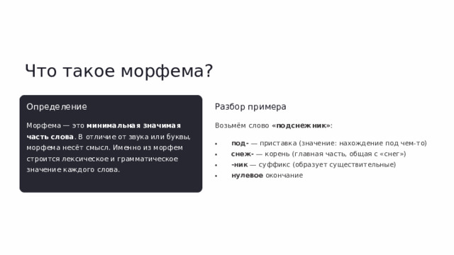Что такое морфема? Определение Разбор примера Морфема — это минимальная значимая часть слова . В отличие от звука или буквы, морфема несёт смысл. Именно из морфем строится лексическое и грамматическое значение каждого слова. Возьмём слово «подснежник» : под- — приставка (значение: нахождение под чем-то) снеж- — корень (главная часть, общая с «снег») -ник — суффикс (образует существительные) нулевое окончание