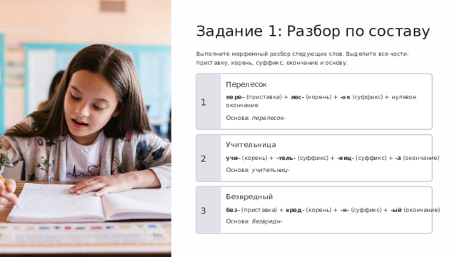 Задание 1: Разбор по составу Выполните морфемный разбор следующих слов. Выделите все части: приставку, корень, суффикс, окончание и основу. Перелесок пере- (приставка) + лес- (корень) + -ок (суффикс) + нулевое окончание 1 Основа: перелесок- Учительница 2 учи- (корень) + -тель- (суффикс) + -ниц- (суффикс) + -а (окончание) Основа: учительниц- Безвредный 3 без- (приставка) + вред- (корень) + -н- (суффикс) + -ый (окончание) Основа: безвредн-