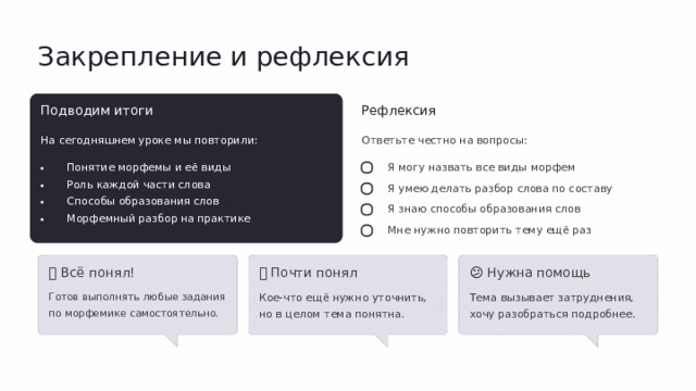 Закрепление и рефлексия Подводим итоги Рефлексия На сегодняшнем уроке мы повторили: Ответьте честно на вопросы: Понятие морфемы и её виды Роль каждой части слова Способы образования слов Морфемный разбор на практике Я могу назвать все виды морфем Я умею делать разбор слова по составу Я знаю способы образования слов Мне нужно повторить тему ещё раз 💡  Всё понял! 🤔  Почти понял 😕  Нужна помощь Готов выполнять любые задания по морфемике самостоятельно. Кое-что ещё нужно уточнить, но в целом тема понятна. Тема вызывает затруднения, хочу разобраться подробнее.