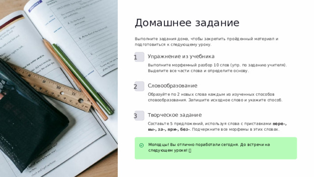 Домашнее задание Выполните задания дома, чтобы закрепить пройденный материал и подготовиться к следующему уроку. 1 Упражнение из учебника Выполните морфемный разбор 10 слов (упр. по заданию учителя). Выделите все части слова и определите основу. 2 Словообразование Образуйте по 2 новых слова каждым из изученных способов словообразования. Запишите исходное слово и укажите способ. 3 Творческое задание Составьте 5 предложений, используя слова с приставками пере-, вы-, за-, при-, без- . Подчеркните все морфемы в этих словах. Молодцы! Вы отлично поработали сегодня. До встречи на следующем уроке! 🌟