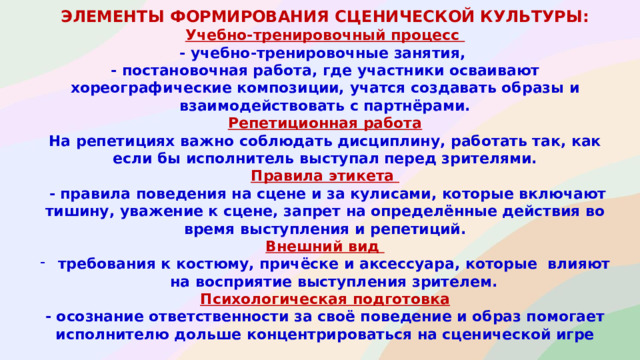 элементы формирования сценической культуры : Учебно-тренировочный процесс - учебно-тренировочные занятия, - постановочная работа, где участники осваивают хореографические композиции, учатся создавать образы и взаимодействовать с партнёрами. Репетиционная работа На репетициях важно соблюдать дисциплину, работать так, как если бы исполнитель выступал перед зрителями. Правила этикета  - правила поведения на сцене и за кулисами, которые включают тишину, уважение к сцене, запрет на определённые действия во время выступления и репетиций. Внешний вид требования к костюму, причёске и аксессуара, которые влияют на восприятие выступления зрителем. Психологическая подготовка - осознание ответственности за своё поведение и образ помогает исполнителю дольше концентрироваться на сценической игре
