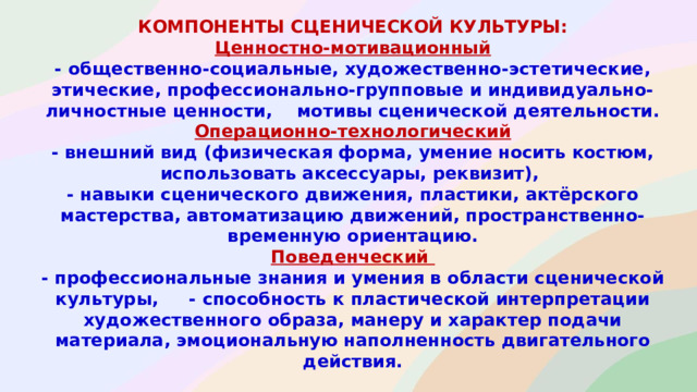 компоненты сценической культуры : Ценностно-мотивационный - общественно-социальные, художественно-эстетические, этические, профессионально-групповые и индивидуально-личностные ценности, мотивы сценической деятельности. Операционно-технологический - внешний вид (физическая форма, умение носить костюм, использовать аксессуары, реквизит), - навыки сценического движения, пластики, актёрского мастерства, автоматизацию движений, пространственно-временную ориентацию. Поведенческий - профессиональные знания и умения в области сценической культуры, - способность к пластической интерпретации художественного образа, манеру и характер подачи материала, эмоциональную наполненность двигательного действия.