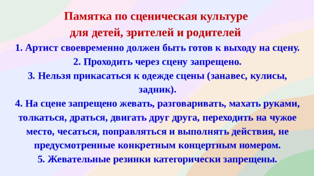 Памятка по сценическая культуре для детей, зрителей и родителей   1. Артист своевременно должен быть готов к выходу на сцену.  2. Проходить через сцену запрещено.  3. Нельзя прикасаться к одежде сцены (занавес, кулисы, задник).  4. На сцене запрещено жевать, разговаривать, махать руками, толкаться, драться, двигать друг друга, переходить на чужое место, чесаться, поправляться и выполнять действия, не предусмотренные конкретным концертным номером.  5. Жевательные резинки категорически запрещены.