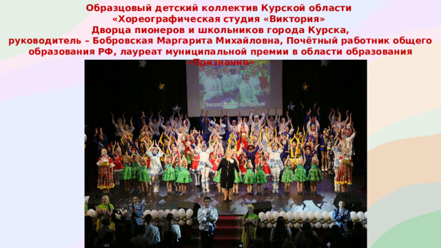 Образцовый детский коллектив Курской области «Хореографическая студия «Виктория» Дворца пионеров и школьников города Курска, руководитель – Бобровская Маргарита Михайловна, Почётный работник общего образования РФ, лауреат муниципальной премии в области образования «Признание»