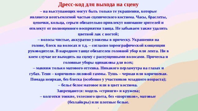 Дресс-код для выхода на сцену – на выступающих могут быть только те украшения, которые являются неотъемлемой частью сценического костюма. Часы, браслеты, цепочки, кольца, серьги обязательно привлекут внимание зрителей и отвлекут от полноценного восприятия танца. Не забываем также удалить цветной лак с ногтей; – волосы чистые, аккуратно уложены в прическу. Украшения на голове, блеск на волосах и т.д. – согласно хореографической концепции руководителя. В народном танце обязателен головной убор или лента. Ни в коем случае не выходить на сцену с распущенными волосами. Прическа и головные уборы одинаковы для всех; – макияж только матового оттенка. Никакого перламутра на глазах и губах. Тени – коричнево-лиловой гаммы. Тушь – черная или коричневая. Помада неяркая, без блеска (особенно у участников младшего возраста); – белье белое матовое или в цвет костюма. Запрещаются: модель «стринги» и кружева; – колготки тонкие, телесного цвета, без «шортиков», матовые (безлайкры) или плотные белые. .