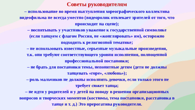 Советы руководителям – использование во время выступления хореографического коллектива видеофильма не всегда уместно (видеоролик отвлекает зрителей от того, что происходит на сцене); – воспитывать у участников уважение к государственной символике (если танцуем с флагом России, не «жонглировать» им), осторожно подходить к религиозной тематике; – не использовать известные, серьезные музыкальные произведения, т.к. они требуют соответствующего уровня исполнения, полноценной профессиональной постановки; – не брать для постановки темы, непонятные детям (дети не должны танцевать «горе», «любовь»); – роль мальчиков не должны исполнять девочки, если только этого не требует сюжет танца; – не идти у родителей и у детей на поводу в решении организационных вопросов и творческих моментов (костюмы, тема постановки, расстановка в танце и т. д.) Это прерогатива руководителя.  .