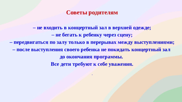 Советы родителям  – не входить в концертный зал в верхней одежде; – не бегать к ребенку через сцену; – передвигаться по залу только в перерывах между выступлениями; – после выступления своего ребенка не покидать концертный зал до окончания программы. Все дети требуют к себе уважения.  .