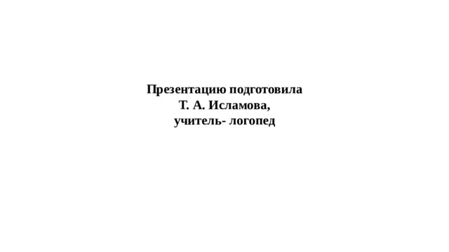 Презентацию подготовила  Т. А. Исламова,  учитель- логопед